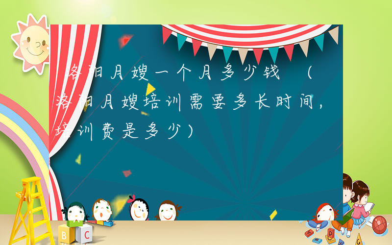 洛阳月嫂一个月多少钱 (洛阳月嫂培训需要多长时间,培训费是多少)